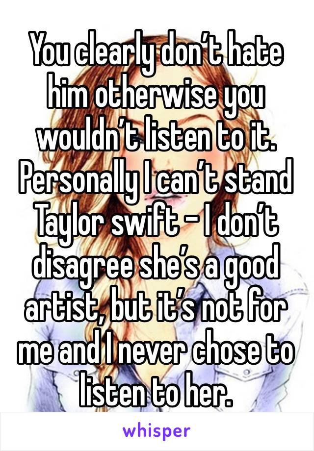 You clearly don’t hate him otherwise you wouldn’t listen to it. Personally I can’t stand Taylor swift - I don’t disagree she’s a good artist, but it’s not for me and I never chose to listen to her. 