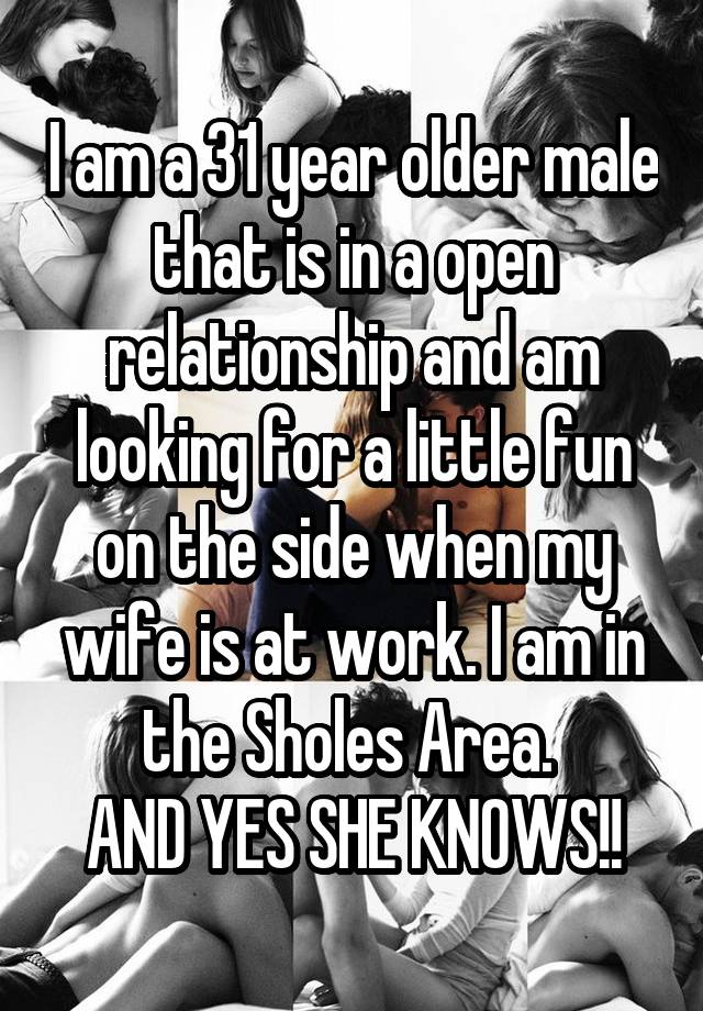 I am a 31 year older male that is in a open relationship and am looking for a little fun on the side when my wife is at work. I am in the Sholes Area. 
AND YES SHE KNOWS!!