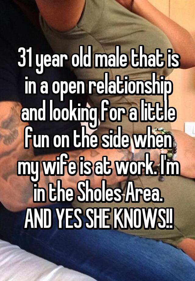 31 year old male that is in a open relationship and looking for a little fun on the side when my wife is at work. I'm in the Sholes Area.
AND YES SHE KNOWS!!