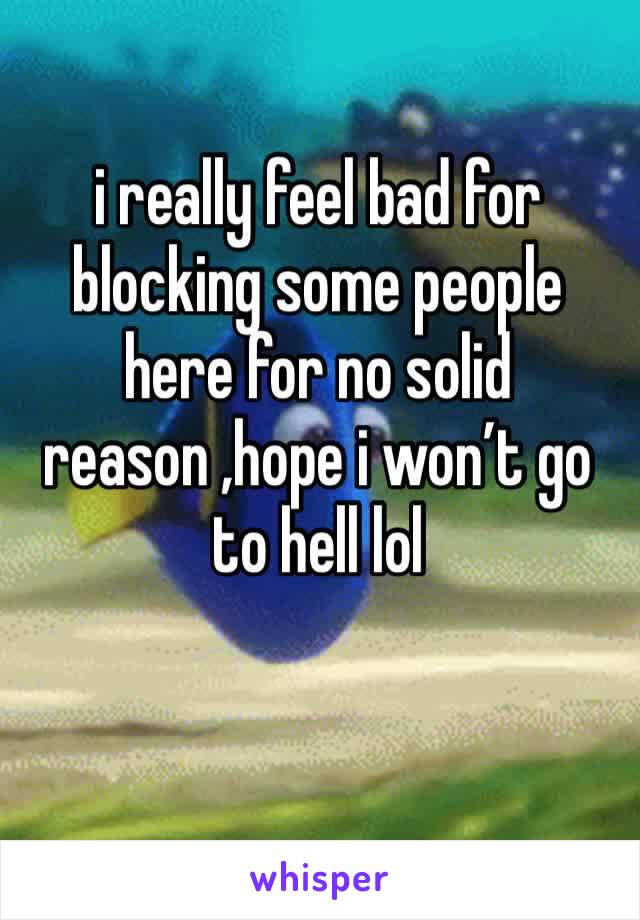 i really feel bad for blocking some people here for no solid reason ,hope i won’t go to hell lol