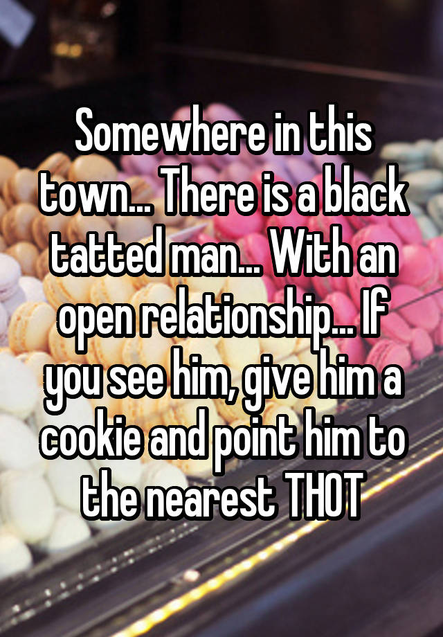 Somewhere in this town... There is a black tatted man... With an open relationship... If you see him, give him a cookie and point him to the nearest THOT