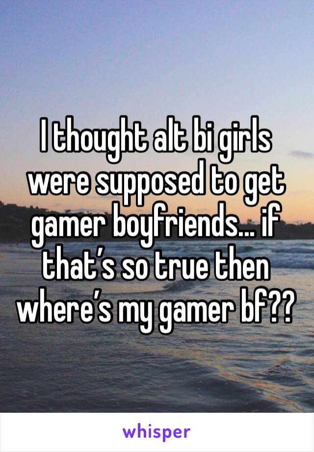 I thought alt bi girls were supposed to get gamer boyfriends... if that’s so true then where’s my gamer bf??