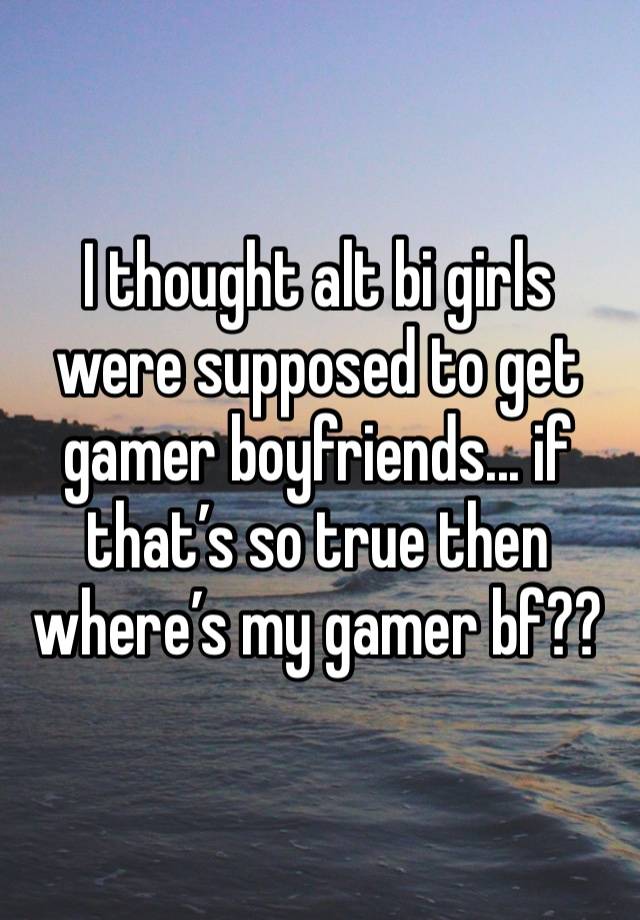 I thought alt bi girls were supposed to get gamer boyfriends... if that’s so true then where’s my gamer bf??