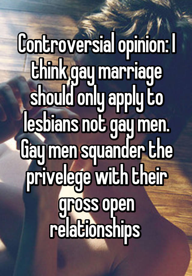 Controversial opinion: I think gay marriage should only apply to lesbians not gay men. Gay men squander the privelege with their gross open relationships 