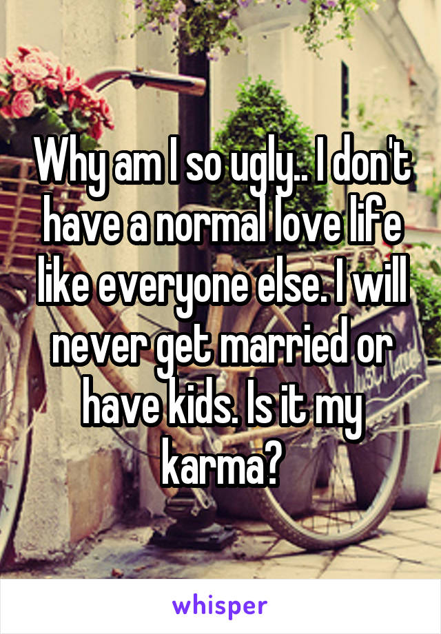 Why am I so ugly.. I don't have a normal love life like everyone else. I will never get married or have kids. Is it my karma?