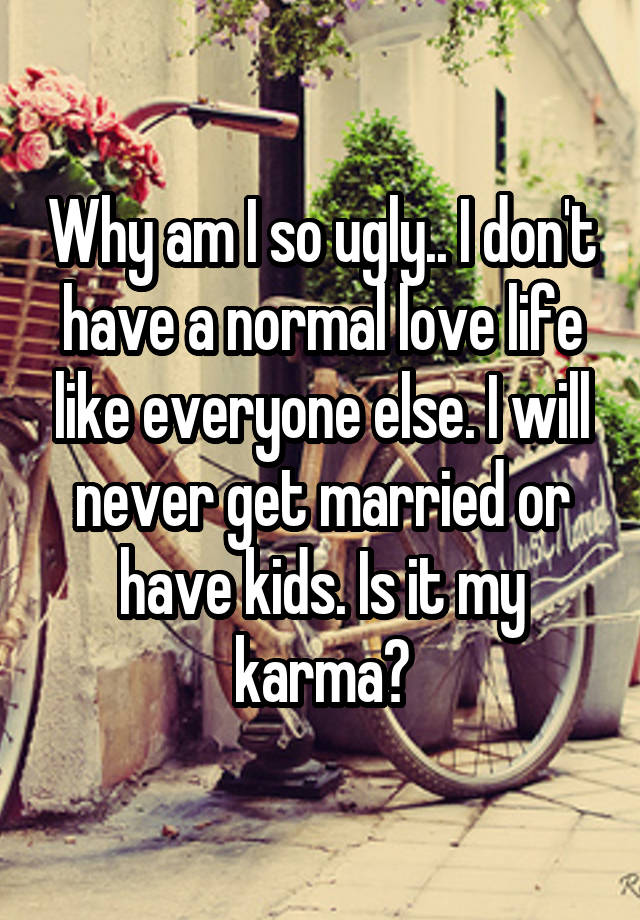 Why am I so ugly.. I don't have a normal love life like everyone else. I will never get married or have kids. Is it my karma?