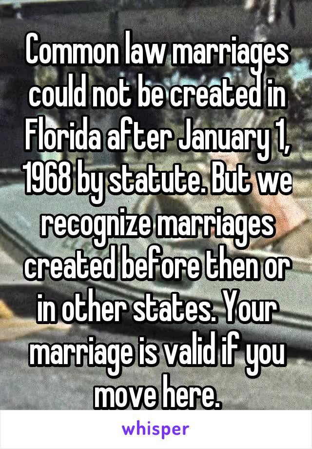 Common law marriages could not be created in Florida after January 1, 1968 by statute. But we recognize marriages created before then or in other states. Your marriage is valid if you move here.