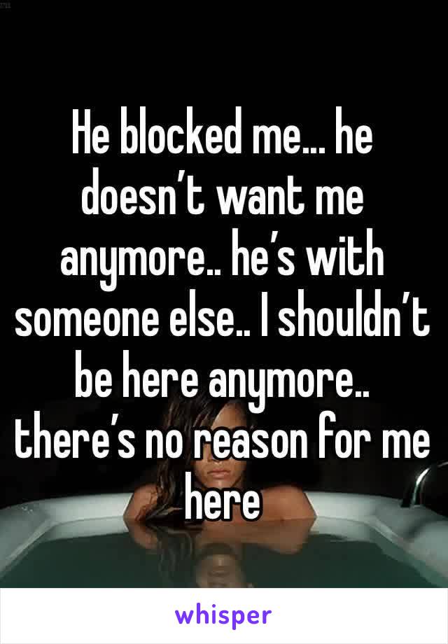 He blocked me... he doesn’t want me anymore.. he’s with someone else.. I shouldn’t be here anymore.. there’s no reason for me here