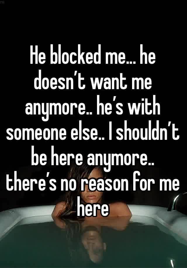 He blocked me... he doesn’t want me anymore.. he’s with someone else.. I shouldn’t be here anymore.. there’s no reason for me here