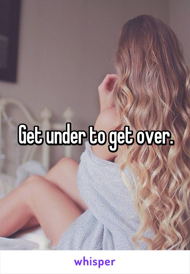 Get under to get over.