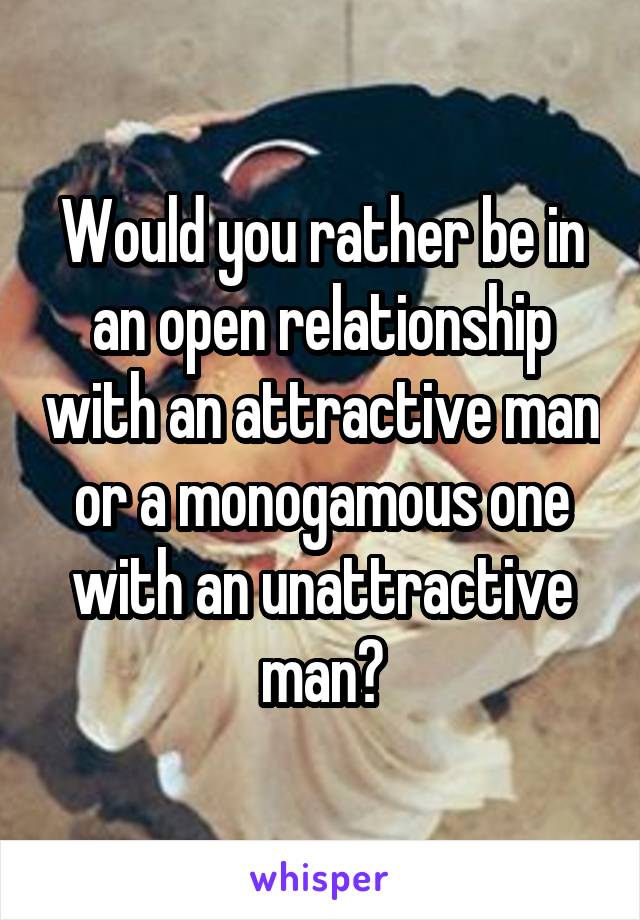 Would you rather be in an open relationship with an attractive man or a monogamous one with an unattractive man?