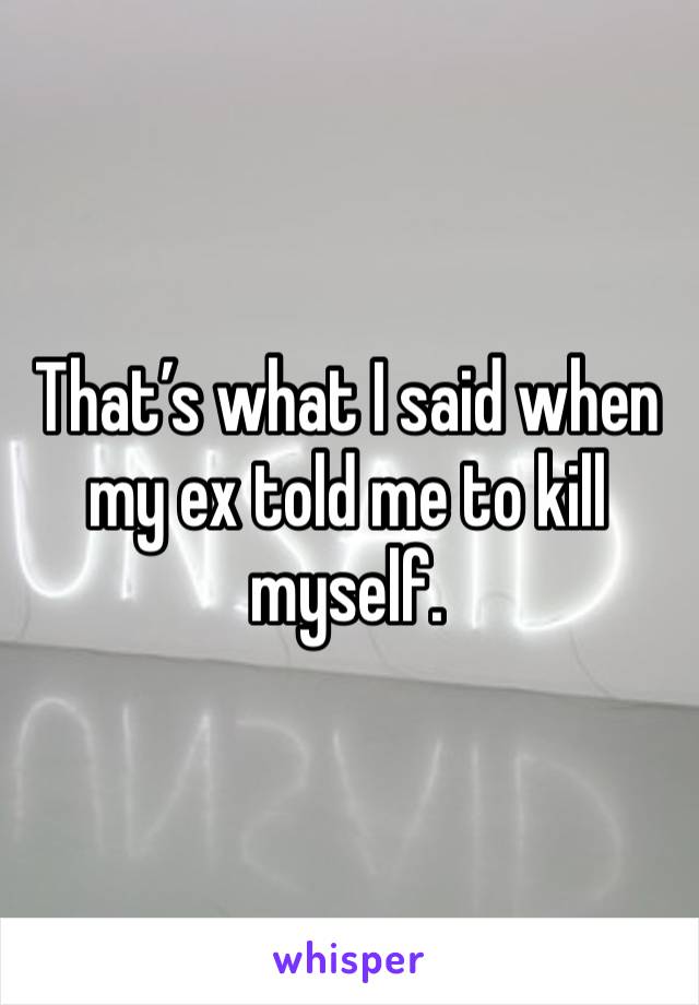 That’s what I said when my ex told me to kill myself. 