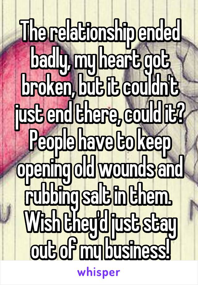 The relationship ended badly, my heart got broken, but it couldn't just end there, could it? People have to keep opening old wounds and rubbing salt in them.  Wish they'd just stay out of my business!