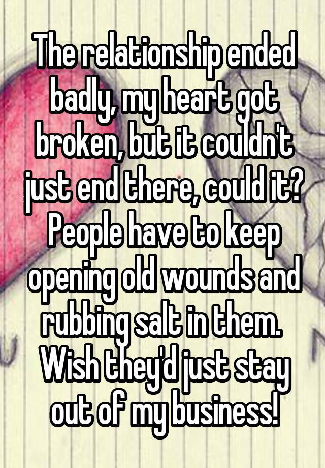 The relationship ended badly, my heart got broken, but it couldn't just end there, could it? People have to keep opening old wounds and rubbing salt in them.  Wish they'd just stay out of my business!