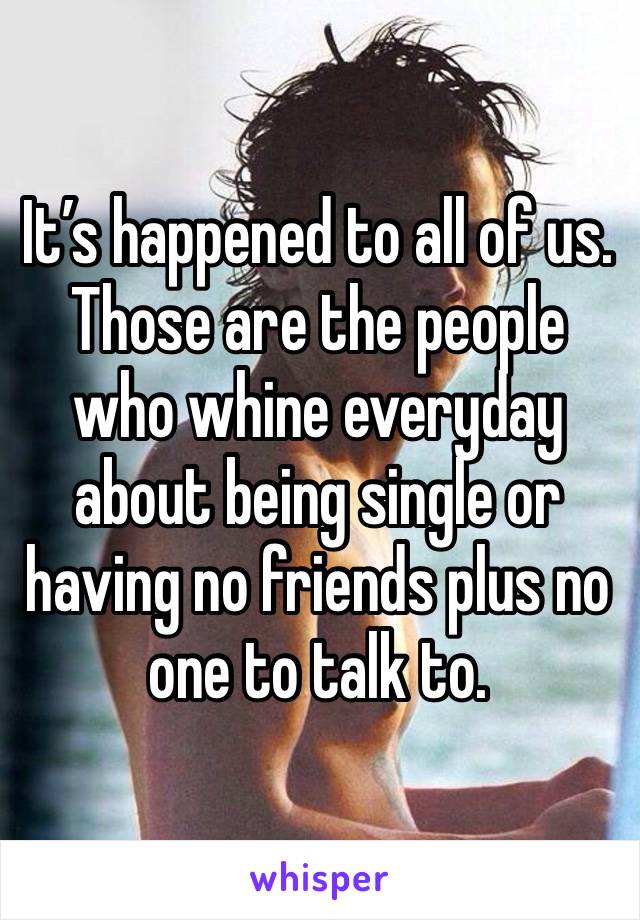 It’s happened to all of us. Those are the people who whine everyday about being single or having no friends plus no one to talk to. 