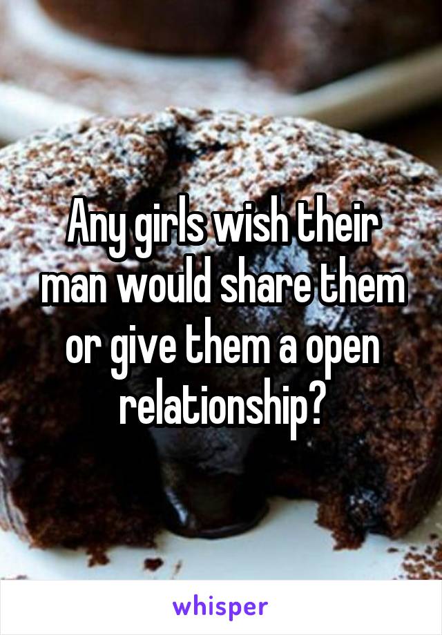 Any girls wish their man would share them or give them a open relationship?