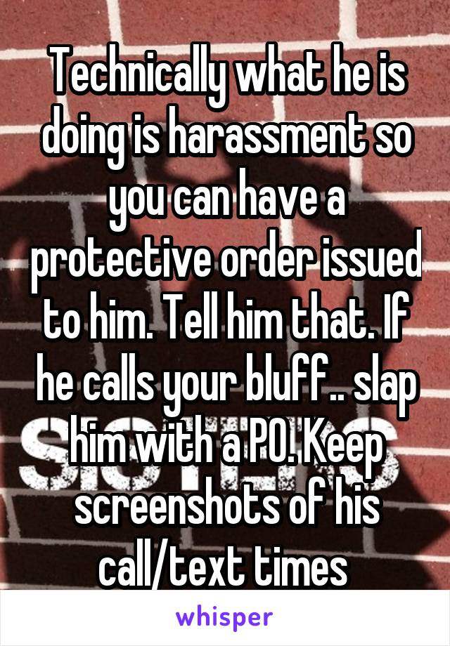 Technically what he is doing is harassment so you can have a protective order issued to him. Tell him that. If he calls your bluff.. slap him with a PO. Keep screenshots of his call/text times 