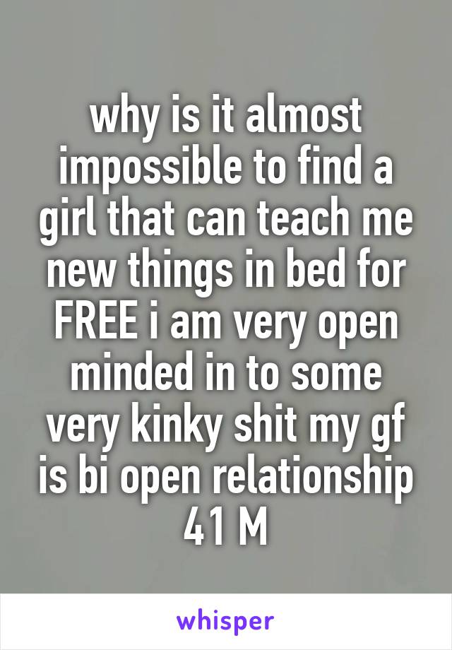 why is it almost impossible to find a girl that can teach me new things in bed for FREE i am very open minded in to some very kinky shit my gf is bi open relationship 41 M