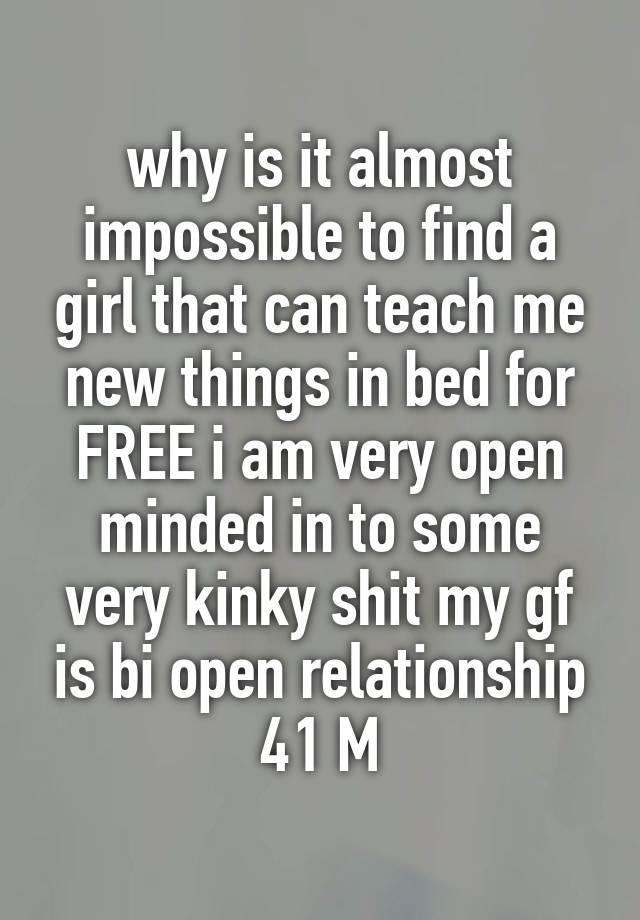 why is it almost impossible to find a girl that can teach me new things in bed for FREE i am very open minded in to some very kinky shit my gf is bi open relationship 41 M