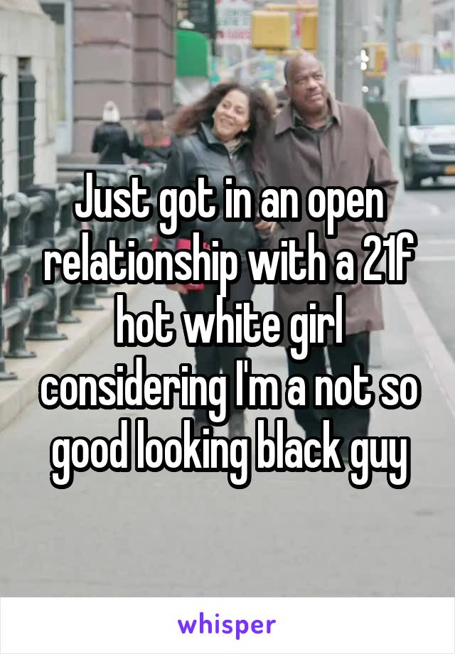 Just got in an open relationship with a 21f hot white girl considering I'm a not so good looking black guy