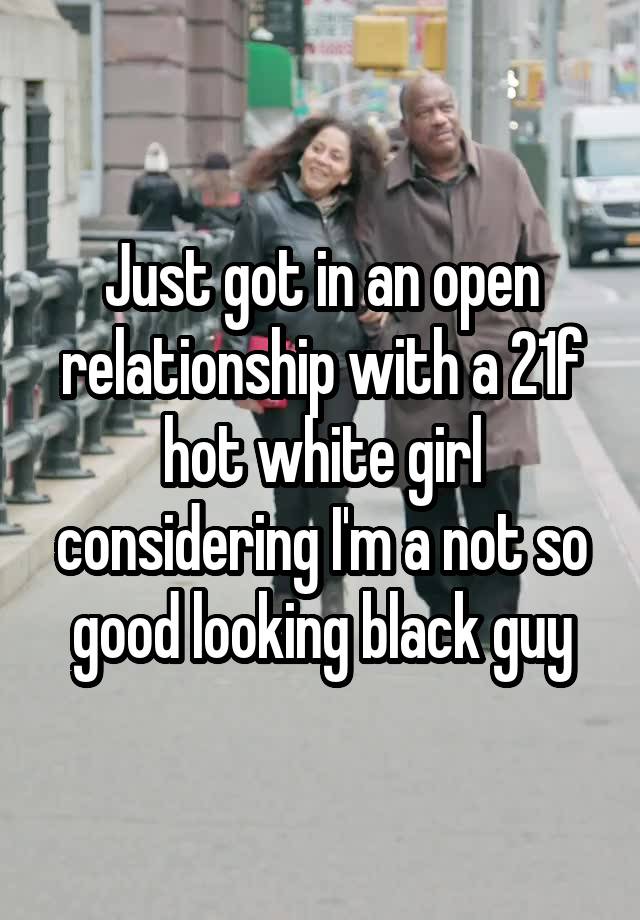 Just got in an open relationship with a 21f hot white girl considering I'm a not so good looking black guy