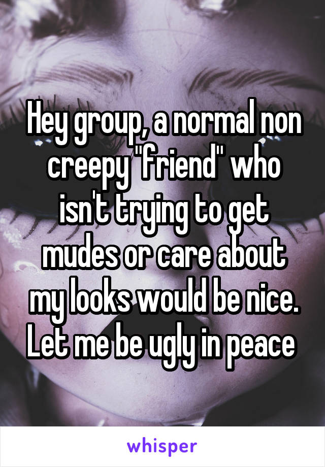 Hey group, a normal non creepy "friend" who isn't trying to get mudes or care about my looks would be nice. Let me be ugly in peace 