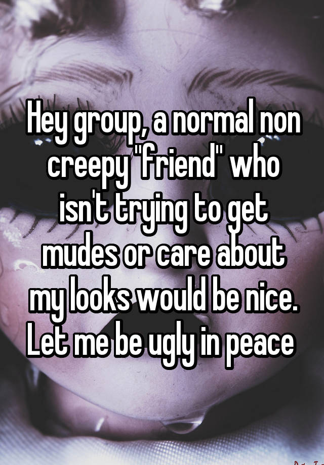 Hey group, a normal non creepy "friend" who isn't trying to get mudes or care about my looks would be nice. Let me be ugly in peace 