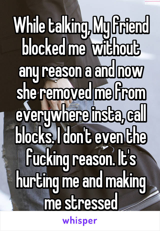 While talking, My friend blocked me  without any reason a and now she removed me from everywhere insta, call blocks. I don't even the fucking reason. It's hurting me and making me stressed