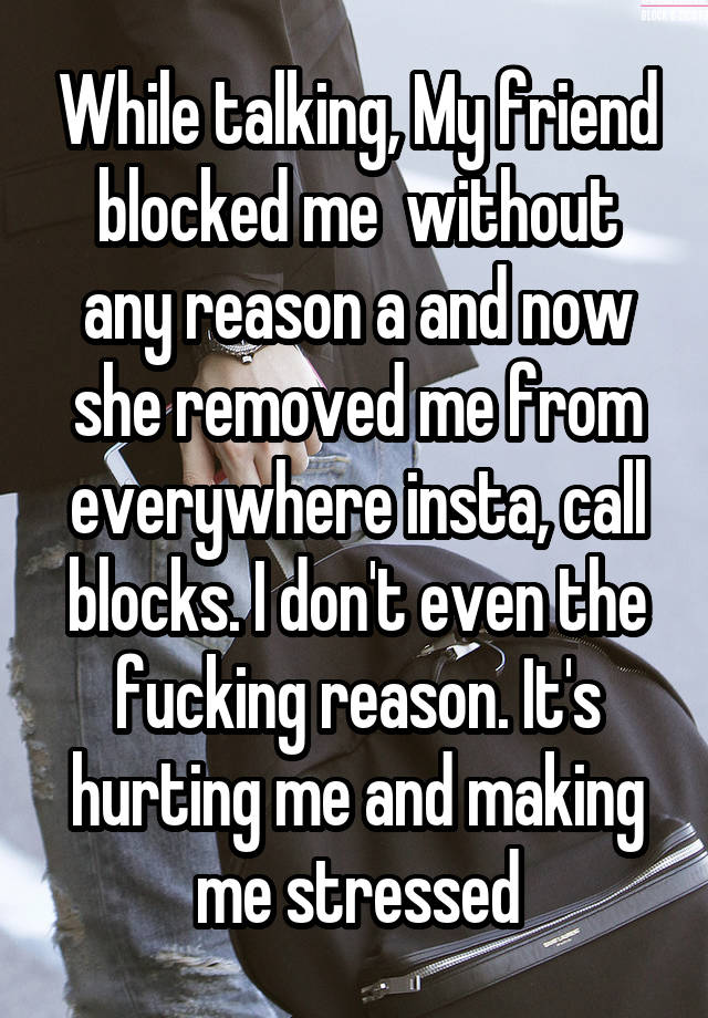 While talking, My friend blocked me  without any reason a and now she removed me from everywhere insta, call blocks. I don't even the fucking reason. It's hurting me and making me stressed