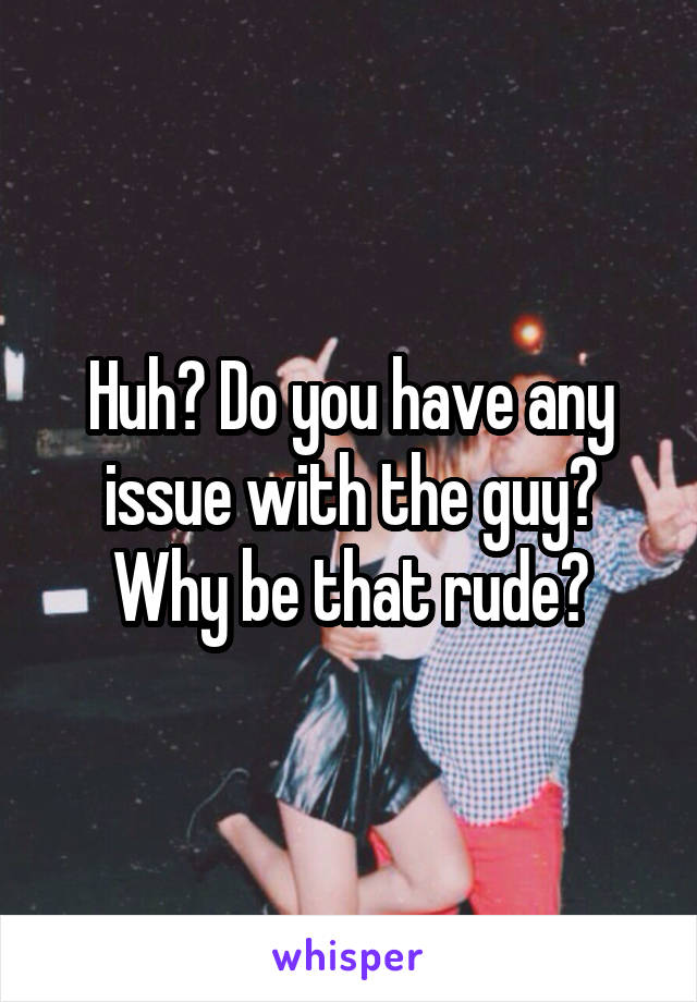 Huh? Do you have any issue with the guy? Why be that rude?