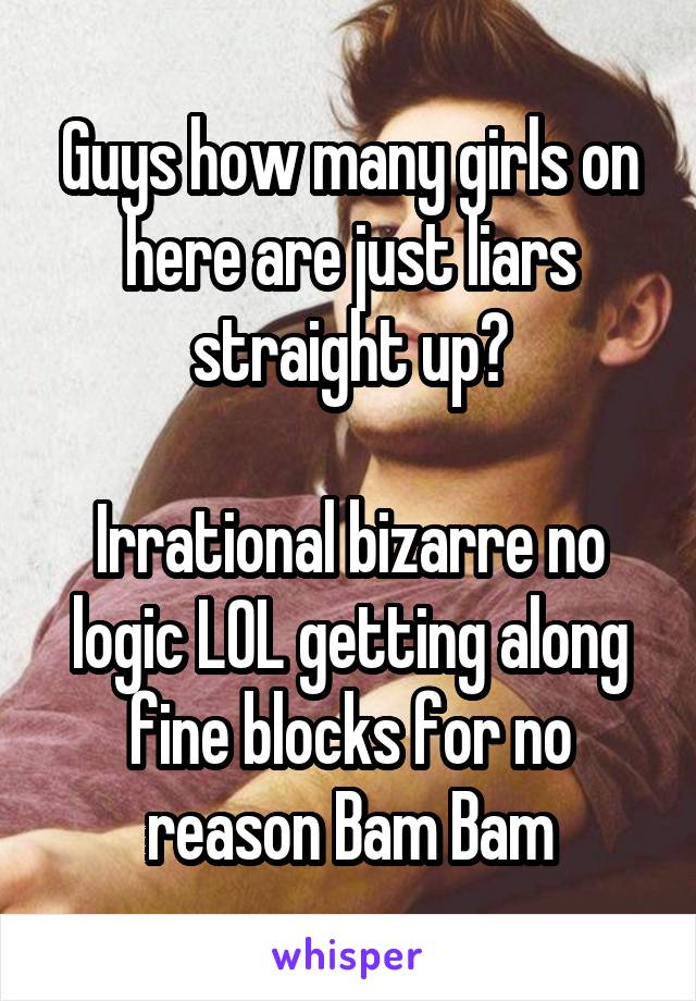 Guys how many girls on here are just liars straight up?

Irrational bizarre no logic LOL getting along fine blocks for no reason Bam Bam