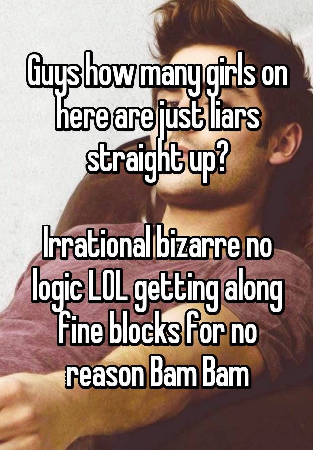 Guys how many girls on here are just liars straight up?

Irrational bizarre no logic LOL getting along fine blocks for no reason Bam Bam