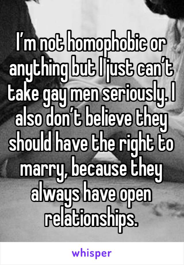 I’m not homophobic or anything but I just can’t take gay men seriously. I also don’t believe they should have the right to marry, because they always have open relationships.