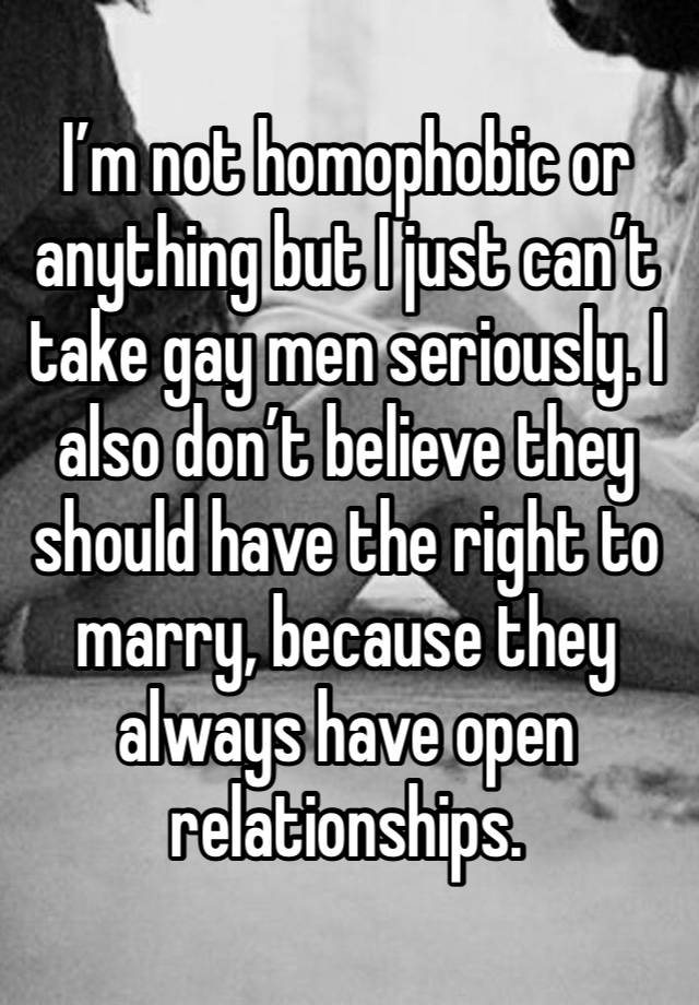 I’m not homophobic or anything but I just can’t take gay men seriously. I also don’t believe they should have the right to marry, because they always have open relationships.