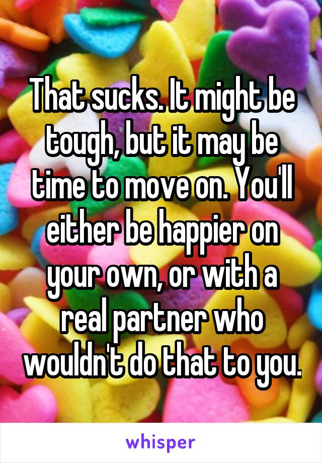 That sucks. It might be tough, but it may be time to move on. You'll either be happier on your own, or with a real partner who wouldn't do that to you.