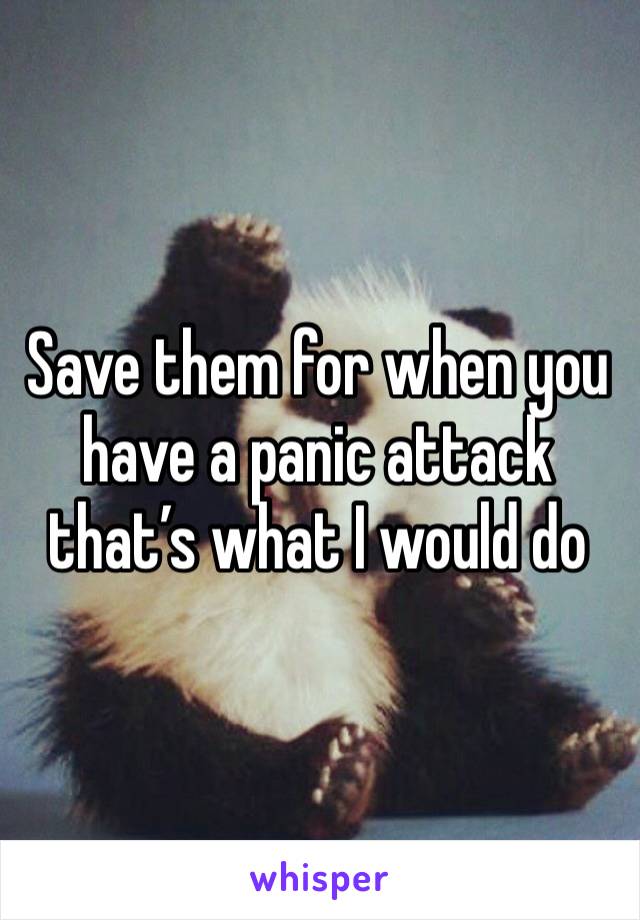 Save them for when you have a panic attack that’s what I would do 