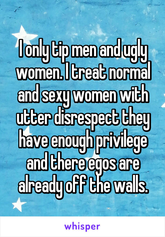 I only tip men and ugly women. I treat normal and sexy women with utter disrespect they have enough privilege and there egos are already off the walls.