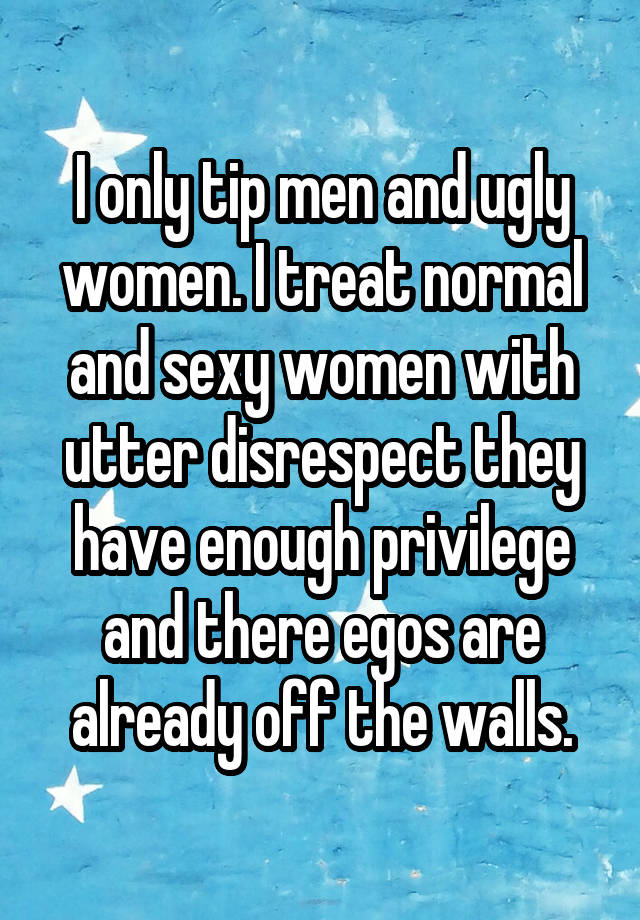 I only tip men and ugly women. I treat normal and sexy women with utter disrespect they have enough privilege and there egos are already off the walls.