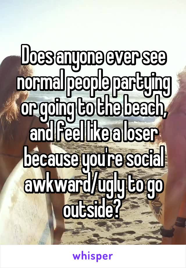 Does anyone ever see normal people partying or going to the beach, and feel like a loser because you're social awkward/ugly to go outside? 