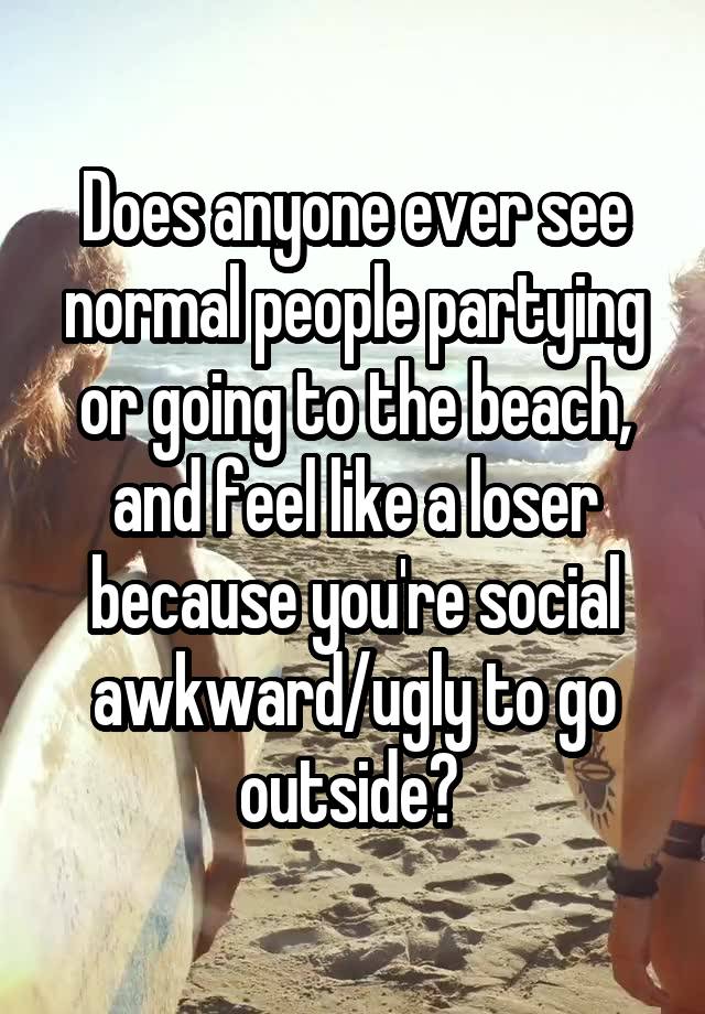 Does anyone ever see normal people partying or going to the beach, and feel like a loser because you're social awkward/ugly to go outside? 