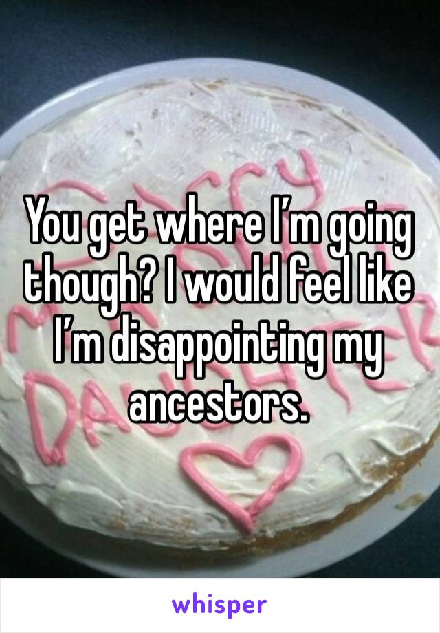 You get where I’m going though? I would feel like I’m disappointing my ancestors.