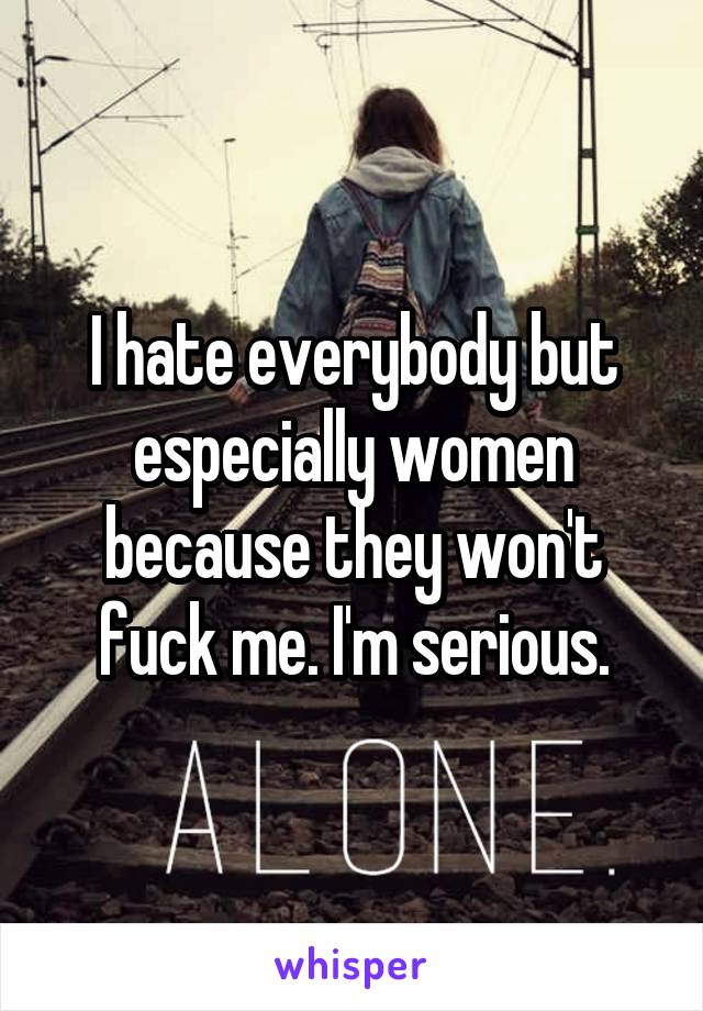 I hate everybody but especially women because they won't fuck me. I'm serious.