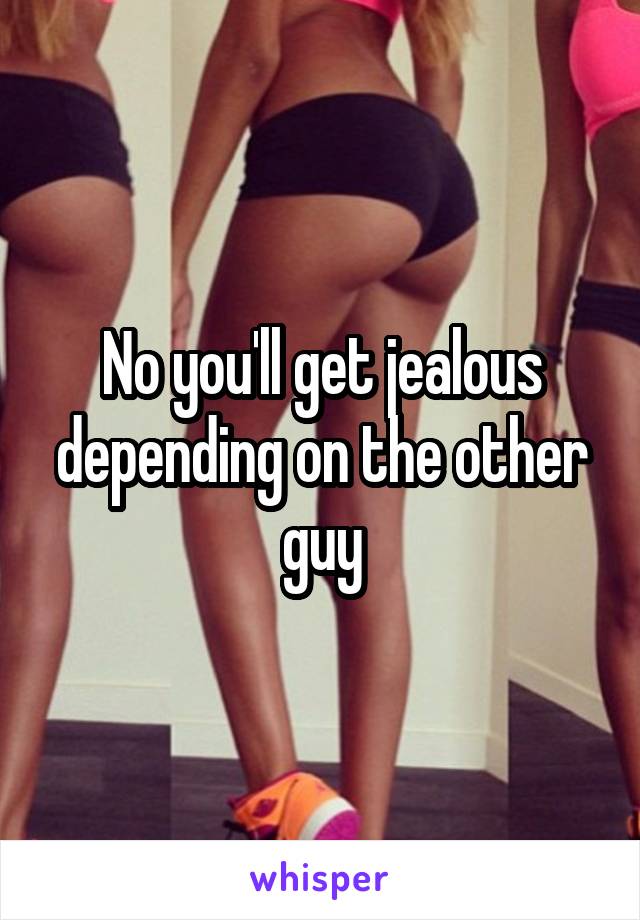 No you'll get jealous depending on the other guy