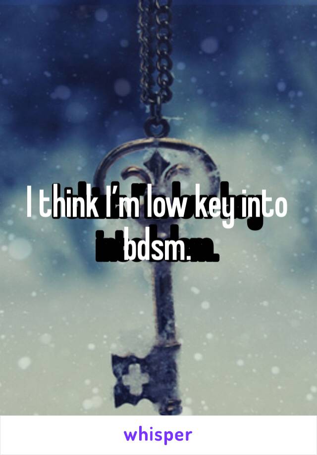 I think I’m low key into bdsm. 