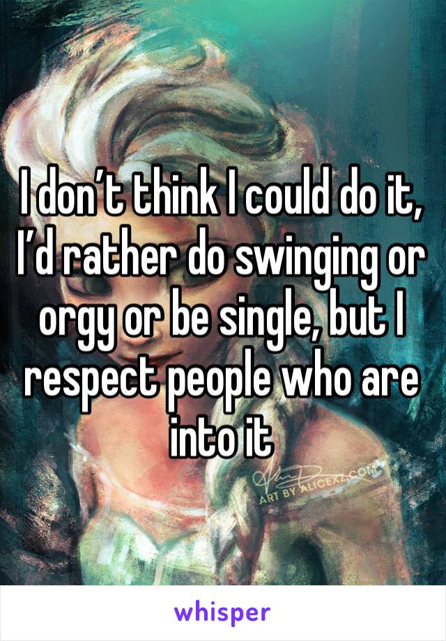 I don’t think I could do it, I’d rather do swinging or orgy or be single, but I respect people who are into it 