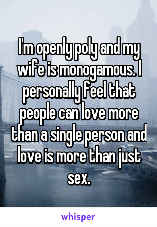 I'm openly poly and my wife is monogamous. I personally feel that people can love more than a single person and love is more than just sex.