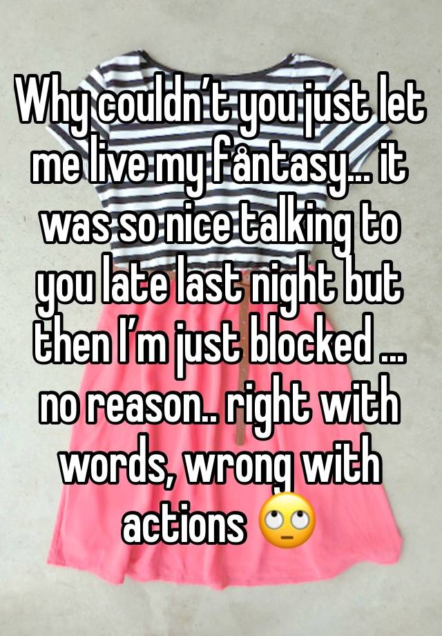 Why couldn’t you just let me live my fåntasy... it was so nice talking to you late last night but then I’m just blocked ... no reason.. right with words, wrong with actions 🙄