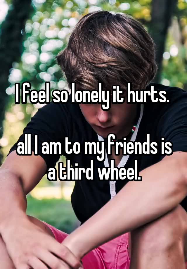 I feel so lonely it hurts. 

all I am to my friends is a third wheel.