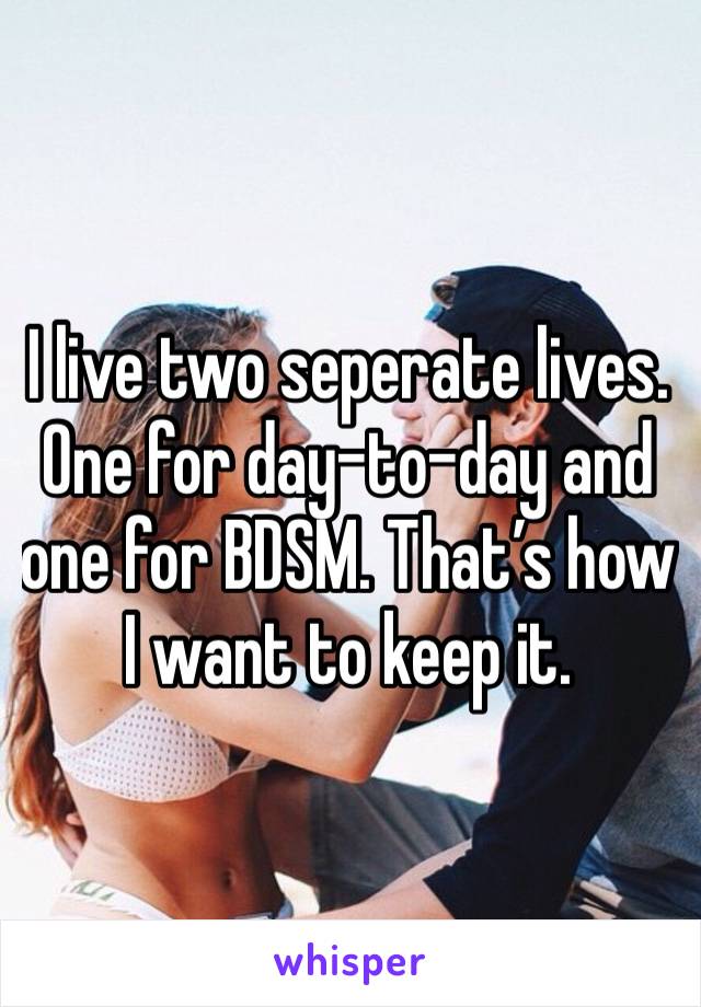 I live two seperate lives. One for day-to-day and one for BDSM. That’s how I want to keep it.