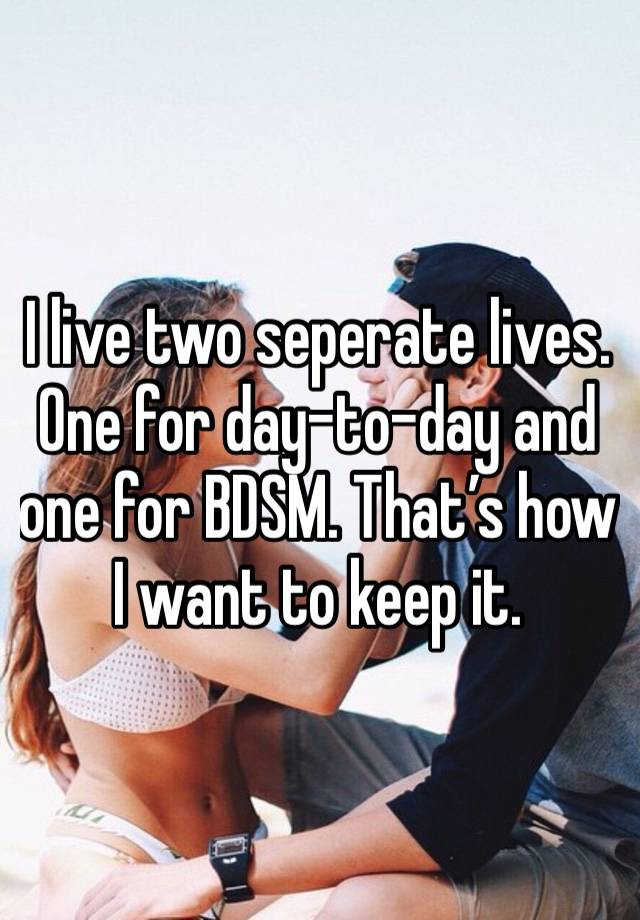 I live two seperate lives. One for day-to-day and one for BDSM. That’s how I want to keep it.